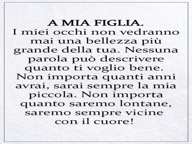 I miei occhi non vedranno mai una bellezza più grande della tua. Nessuna parola può descrivere quanto ti voglio bene. Non importa quanti anni avrai, sarai sempre la mia piccola. Non importa quanto saremo lontane, saremo sempre vicine con il cuore!