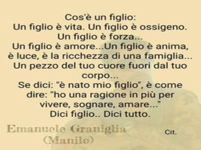 Cos’è un figlio: Un figlio è vita. Un figlio è ossigeno. Un figlio è forza. Un figlio è amore... Un figlio è anima, è luce, è la ricchezza di una famiglia… Un pezzo del tuo cuore fuori dal tuo corpo… Se dici “è nato mio figlio” è come dire: “Ho una ragion