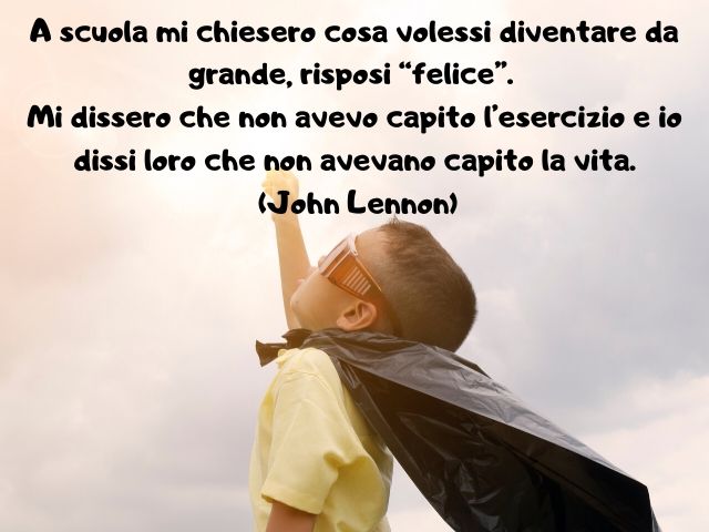 A scuola mi chiesero cosa volessi diventare da grande, risposi “felice”. Mi dissero che non avevo capito l’esercizio e io dissi loro che non avevano capito la vita. (John Lennon)