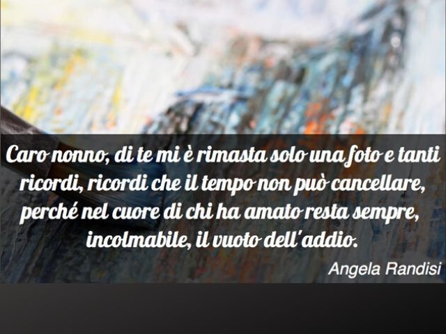 Caro nonno, di te mi è rimasta solo una foto e tanti ricordi, ricordi che il tempo non può cancellare, perché nel cuore di chi ha amato resta sempre, incolmabile, il vuoto dell'addio (Angela Randisi).