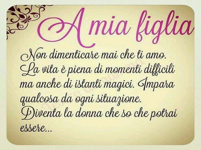 A mia figlia. Non dimenticare mai che ti amo. La vita è piena di momenti difficili, ma anche di istanti magici. Impara qualcosa da ogni situazione. Diventa la donna che so che potrai essere