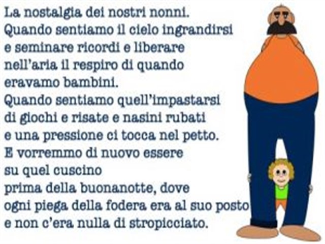 La nostalgia dei nostri nonni. Quando sentiamo il cielo ingrandirsi e seminare ricordi e liberare nell'aria il respiro di quando eravamo bambini. Quando sentiamo quell'impastarsi di giochi e risate e nasini rubati e una pressione ci tocca nel petto. E vor