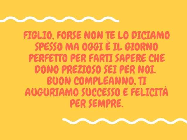 Figlio, forse non te lo diciamo spesso ma oggi è il giorno perfetto per farti sapere che dono prezioso sei per noi. Buon compleanno, ti auguriamo successo e felicità per sempre