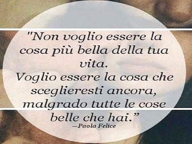 Non voglio essere la cosa più bella della tua vita. Voglio essere la cosa che sceglieresti ancora, malgrado tutte le cose belle che hai. (Paola Felice)