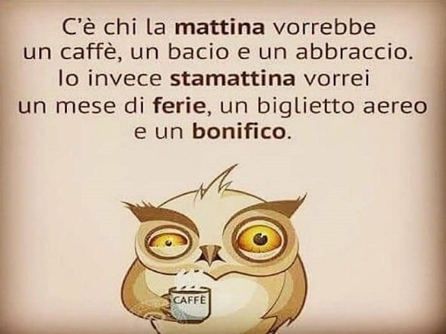 C'è chi la mattina vorrebbe un caffè, un bacio e un abbraccio. Io invece stamattina vorrei un mese di ferie, un biglietto aereo e un bonifico.