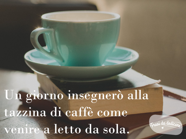 Un giorno insegnerò alla tazzina di caffè come venire a letto da sola.