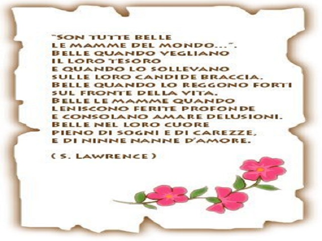Sono tutte belle le mamme del mondo Belle quando vegliano il loro tesoro e quando lo sollevano sulle loro candide braccia. Belle quando lo reggono forte sul fronte della vita. Belle le mamme quando leniscono ferite profonde e consolano amare delusioni. Be