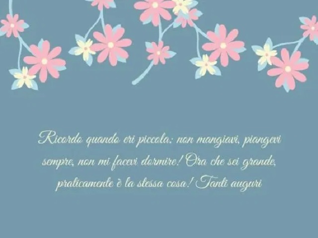 Ricordo quando eri piccola: non mangiavi, piangevi sempre, non mi facevi dormire! Ora che sei grande, praticamente è la stessa cosa! Tanti auguri