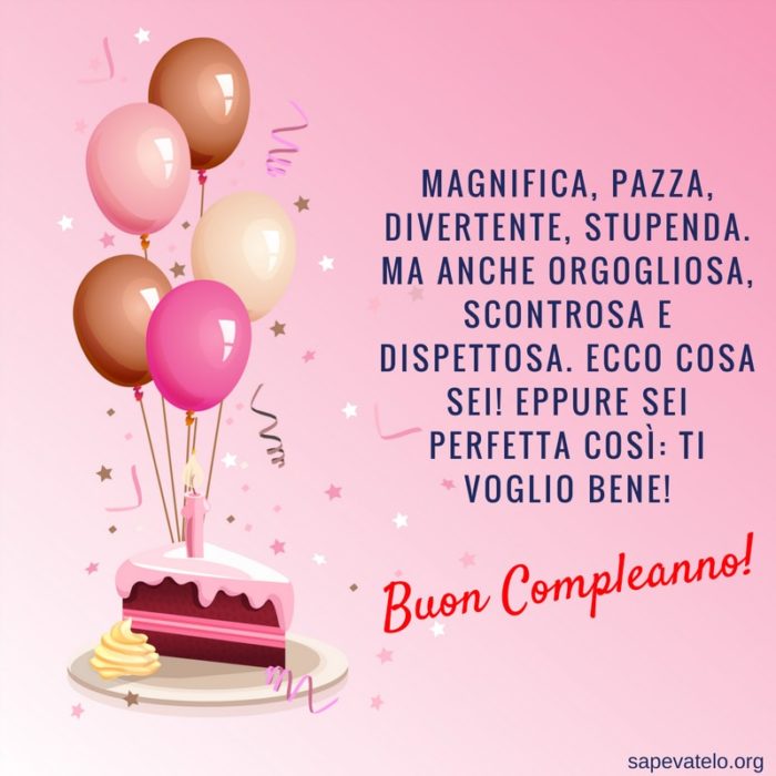 Magnifica, pazza, divertente, stupenda. Ma anche orgogliosa, scontrosa e dispettosa. Ecco cosa sei! Eppure sei perfetta così: ti voglio bene! Buon compleanno!