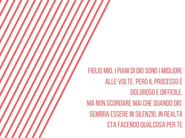 Figlio mio, i piani di Dio sono i migliori.Alle volte, però il processo è doloroso e difficile.Ma non scordare mai che quando DioSembra essere in silenzio, in realtàsta facendo qualcosa per te