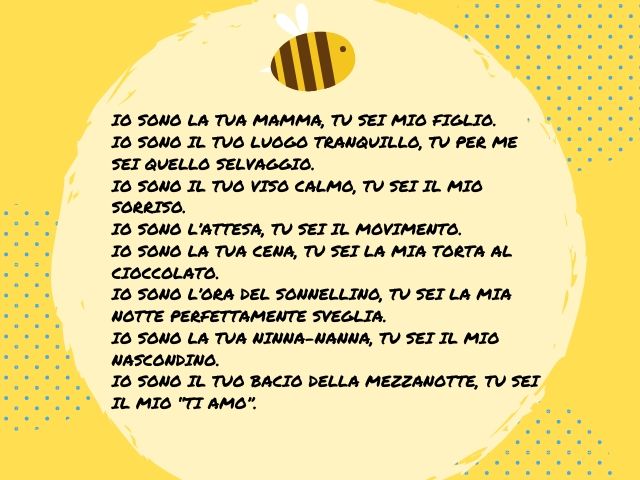 Io sono la tua mamma, tu sei mio figlio. Io sono il tuo luogo tranquillo, tu per me sei quello selvaggio. Io sono il tuo viso calmo, tu sei il mio sorriso. Io sono l’attesa, tu sei il movimento. Io sono la tua cena, tu sei la mia torta al cioccolato. Io s