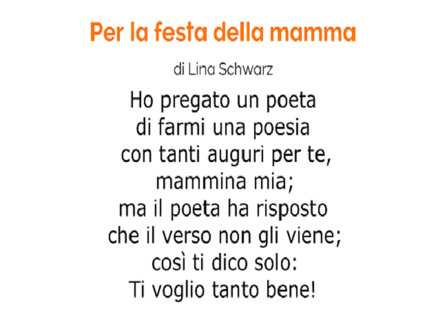Per la festa della mamma di Lina Schwarz Ho pregato un poeta di farmi una poesia con tanti auguri per te, mammina mia; ma il poeta ha risposto che il verso non gli viene; così ti dico solo: Ti voglio tanto bene!