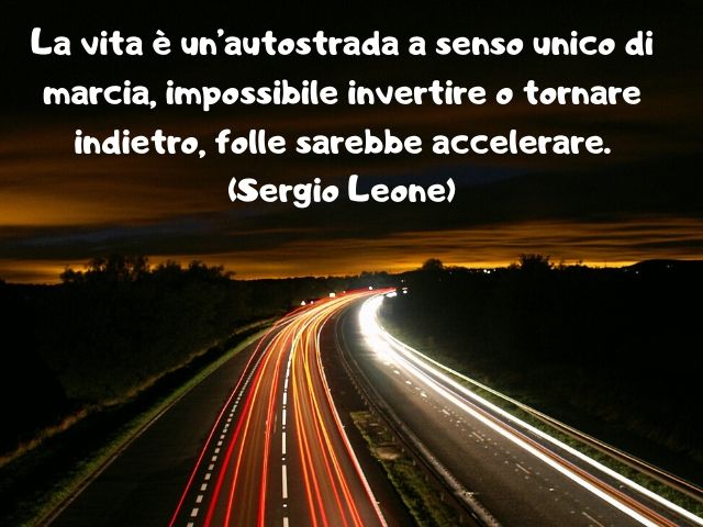 La vita è un’autostrada a senso unico di marcia, impossibile invertire o tornare indietro, folle sarebbe accelerare.(Sergio Leone)