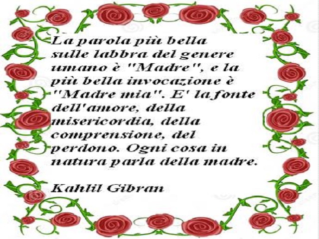 La parola più bella sulle labbra del genere umano è "Madre", e la più bella invocazione è "Madre mia". E' la fonte dell'amore, della misericordia, della comprensione, del perdono. Ogni cosa in natura parla della madre Kahli Gibran
