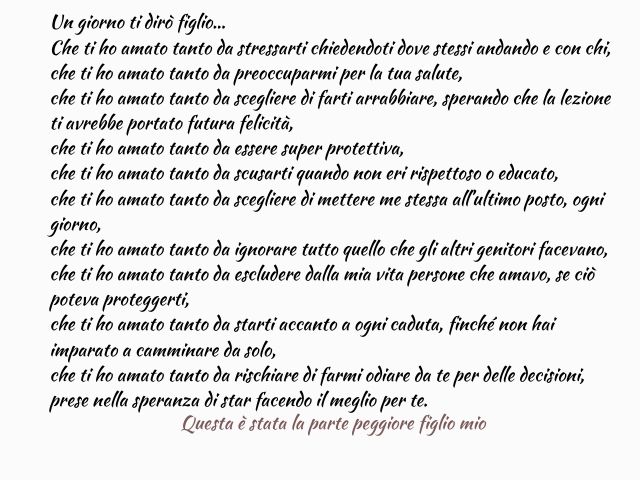 Un giorno ti dirò figlio… Che ti ho amato tanto da stressarti chiedendoti dove stessi andando e con chi, che ti ho amato tanto da preoccuparmi per la tua salute, che ti ho amato tanto da scegliere di farti arrabbiare, sperando che la lezione ti avrebbe po