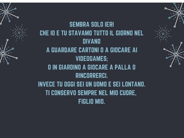 Sembra solo ieri Che io e tu stavamo tutto il giorno nel divano A guardare cartoni o a giocare ai videogame. O in giardino a giocare a palla o rincorrerci. Invece tu oggi sei un uomo e sei lontano. Ti conservo sempre nel mio cuore, figlio mio
