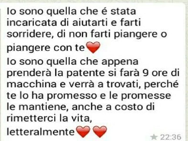 Io sono quella che è stata incaricata di aiutarti e farti sorridere, di non farti piangere o piangere con te. Io sono quella che appena prenderà la patente si farà 9 ore di macchina e verrà a trovarti, perchè te lo ha promesso e le promesse le mantiene, a