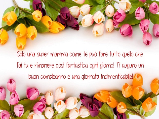 Solo una super mamma come te può fare tutto quello che fai tu e rimanere così fantastica ogni giorno! Ti auguro un buon compleanno e una giornata indimenticabile!