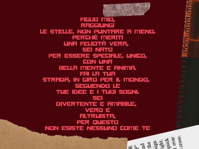 Figlio mio, raggiungi le stelle, non puntare a meno. Perché meriti una felicità vera, sei nato per essere speciale, unico, con una bella mente e anima. Fai la tua strada, in giro per il mondo, seguendo le tue idee e i tuoi sogni. Sei divertente e amabile,