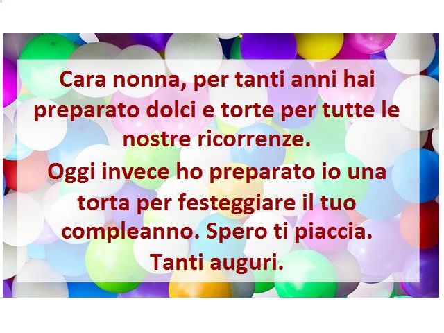 Cara nonna, per tanti anni hai preparato dolci e torte per tutte le nostre ricorrenze. Oggi invece ho preparato io una torta per festeggiare il tuo compleanno. Spero ti piaccia. Tanti auguri.