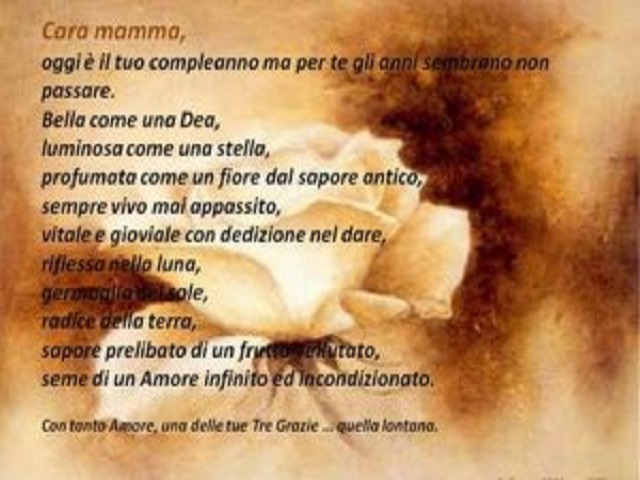 Cara mamma, oggi è il tuo compleanno ma per te gli anni sembrano non passare. Bella come una Dea, luminosa come una stella, profumata come un fiore dal sapore antico, sempre vivo mai appassito, vitale e gioviale con dedizione nel dare, riflessa nella luna