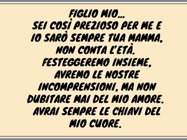 Figlio mio, sei così prezioso per me e io sarò sempre tua mamma, non conta l’età. Festeggeremo insieme, avremo le nostre incomprensioni, ma non dubitare mai del mio amore. Avrai sempre le chiavi del mio cuore