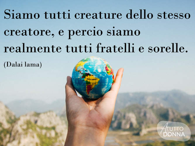 Siamo tutti creature dello stesso creatore, e perciò siamo realmente tutti fratelli e sorelle. (Dalai Lama)