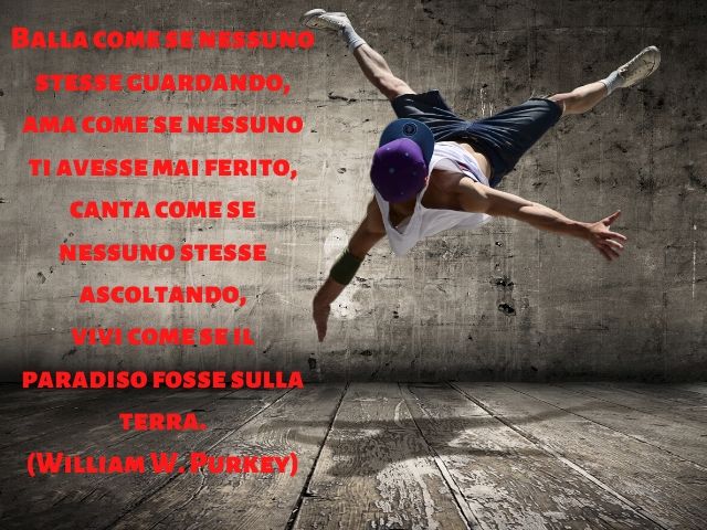 Balla come se nessuno stesse guardando, ama come se nessuno ti avesse mai ferito, canta come se nessuno stesse ascoltando, vivi come se il paradiso fosse sulla terra.(William W. Purkey)