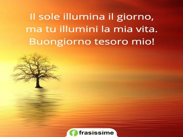 Il sole illumina il giorno, ma tu illumini la mia vita. Buongiorno tesoro mio.