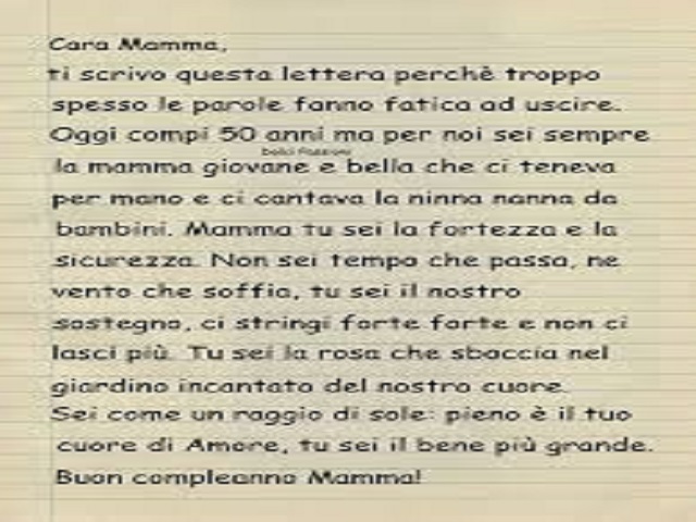 Cara Mamma, Ti scrivo questa lettera perchè troppo spesso le parole fanno fatica ad uscire. Oggi compi 50 anni ma per noi sei sempre la mamma giovane e bella che ci teneva per mano e ci cantava la ninna nanna da bambini. Mamma tu sei la fortezza e la sicu
