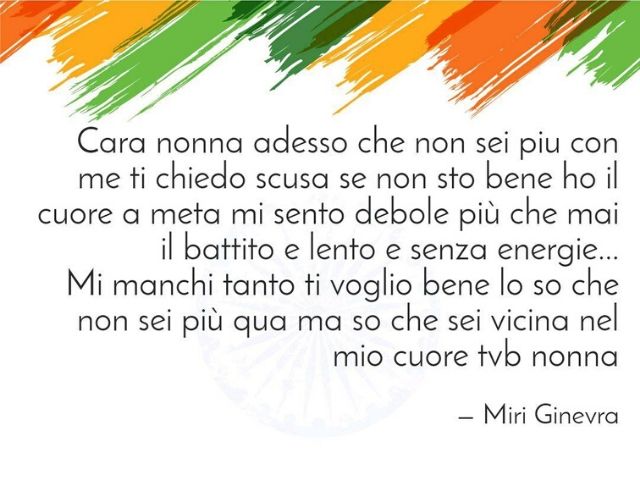 Cara nonna adesso che non sei più con me ti chiedo scusa se non sto bene, ho il cuore a metà, mi sento debole più che mai, il battito è lento e senza energie... Mi manchi tanto, ti voglio bene, lo so che non sei più qua, ma so che sei vicina al mio cuore.