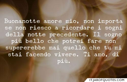Buonanotte amore mio, non importa se non riesco a ricordare i sogni della notte precedente. Il sogno più bello che potrei fare non supererebbe mai quello che tu mi stai facendo vivere. Ti amo, di più.