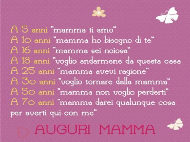 a 5 anni mamma ti amo a 10 anni mamma ho bisogno di te a 16 anni mamma sei noiosa a 18 anni voglio andarmene da questa casa a 25 anni mamma avevi ragione a 30 anni voglio tornare dalla mamma a 50 anni mamma non voglio perderti a 70 anni mamma darei qualun