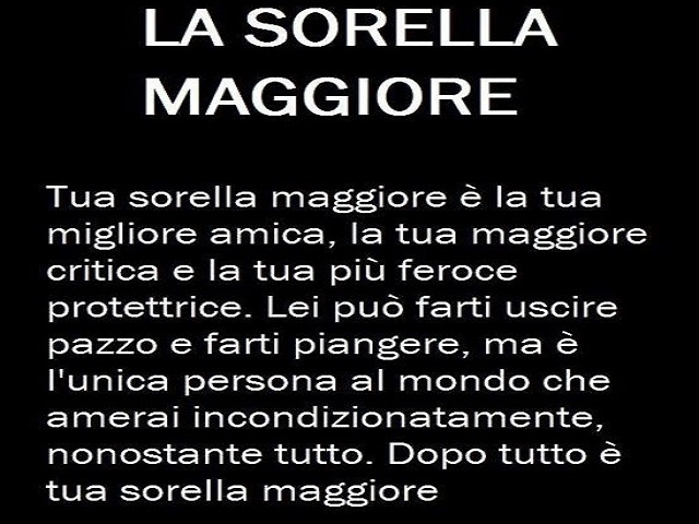 LA SORELLA MAGGIORE Tua sorella maggiore è la tua migliore amica, la tua maggiore critica e la tua più feroce protettrice. Lei può farti uscire pazzo e farti piangere, ma è l'unica persona al mondo che amerai incondizionatamente, nonostante tutto. Dopo tu