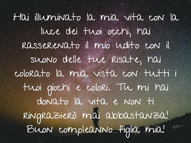 Hai illuminato la mia vita con la luce dei tuoi occhi, hai rasserenato il mio mondo con il suono delle tue risate, hai colorato la mia vita con tutti i tuoi giochi e colori. Tu mi hai donato la vita e non ti ringrazierò mai abbastanza. Buon compleanno fig