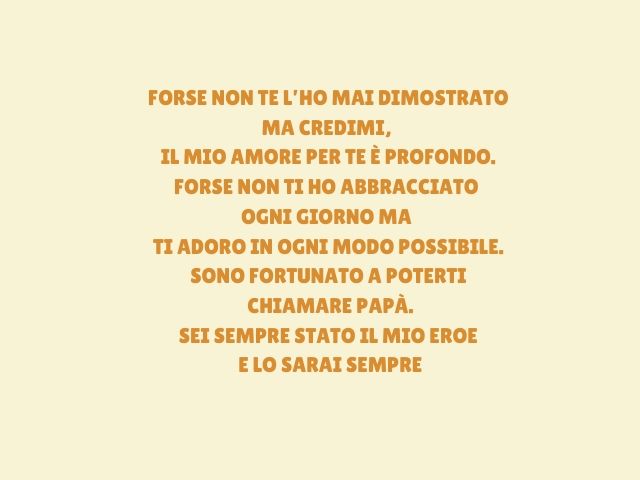 Forse non te l’ho mai dimostrato Ma credimi, il mio amore per te è profondo.Forse non ti ho abbracciato ogni giorno ma Ti adoro in ogni modo possibile.Sono fortunato a poterti chiamare papà. Sei sempre stato il mio eroe e lo sarai sempre