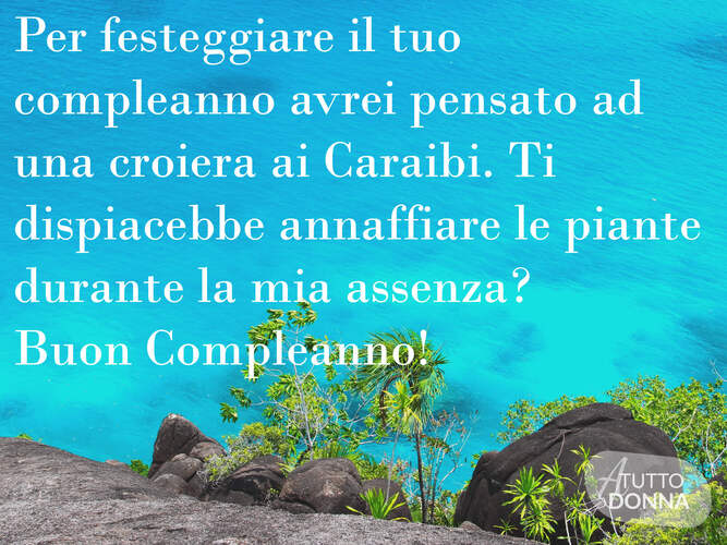 Per festeggiare il tuo compleanno avrei pensato ad una crociera nei Caraibi. TI dispiacerebbe annaffiare le piante durante la mia assenza? Buon compleanno!