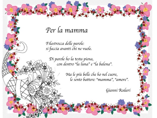 Per la mamma Filastrocca delle parole: si faccia avanti chi ne vuole. Di parole ne ho la testa piena, con dentro "la luna" e "la balena" Ma le più belle che ho nel cuore le sento battere: "mamma","amore" Gianni Rodari