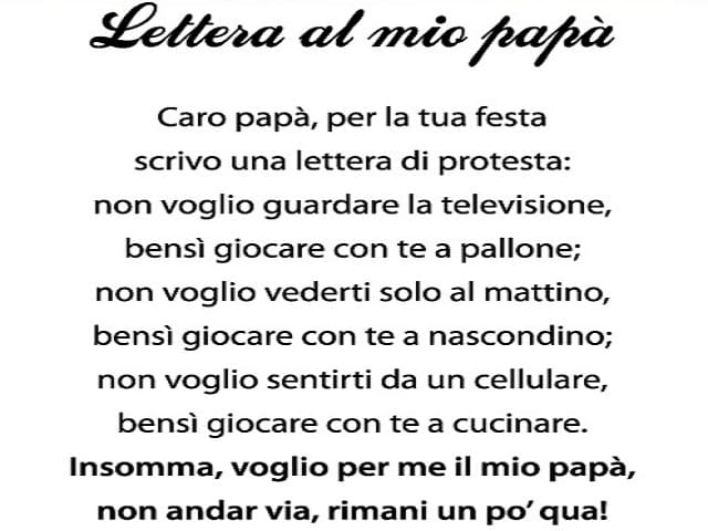 Lettera al mio papà Caro papà, per la tua festa scrivo una lettera di protesta: non voglio guardare la televisione, bensì giocare con te a pallone; non voglio vederti solo al mattino; bensì giocare con te a nascondino; non voglio sentirti da un cellulare,