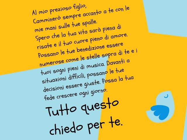 Al mio prezioso figlio,Camminerò sempre accanto a te con le mie mani sulle tue spalle. Spero che la tua vita sarà piena di risate e il tuo cuore pieno di amore. Possano le tue benedizione essere numerose come le stelle sopra di te e i tuoi sogni pieni di 