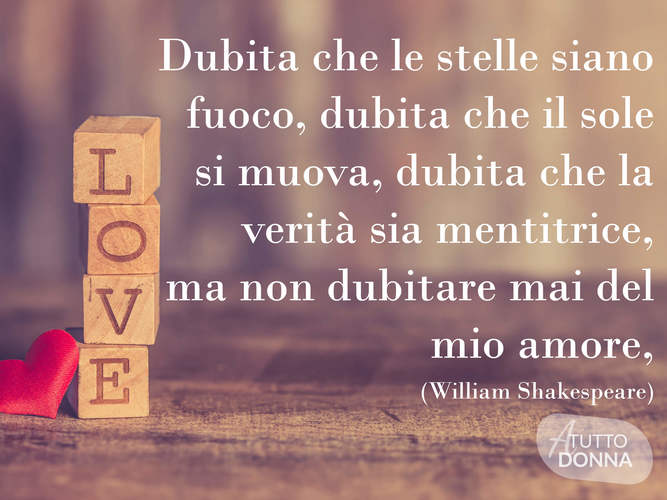 Dubita che le stelle siano fuoco, dubita che il sole si muova, dubita che la verità sia mentitrice, ma non dubitare mai del mio amore. (William Shakespeare)