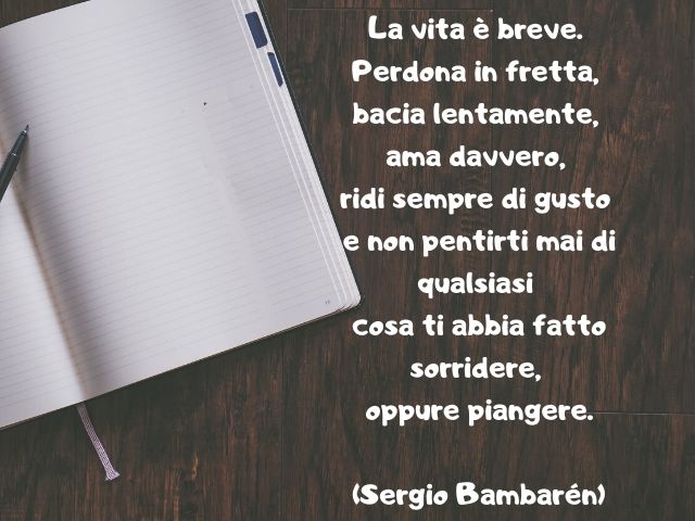 La vita è breve. Perdona in fretta, bacia lentamente, ama davvero, ridi sempre di gusto e non pentirti mai di qualsiasi cosa ti abbia fatto sorridere, oppure piangere.(Sergio Bambarén)