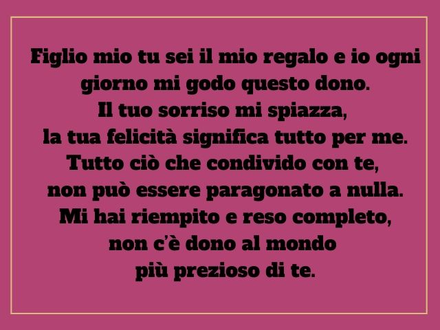 Figlio mio tu sei il mio regalo e io ogni giorno mi godo questo dono. Il tuo sorriso mi spiazza, la tua felicità significa tutto per me. Tutto ciò che condivido con te, non può essere paragonato a nulla. Mi hai riempito e reso completo, non c’è dono al mo