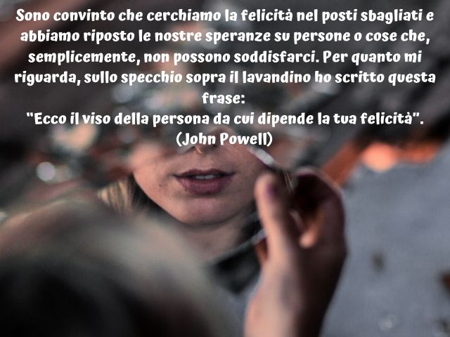 Sono convinto che cerchiamo la felicità nel posti sbagliati ed abbiamo riposto le nostre speranze su persone o cose che, semplicemente, non possono soddisfarci. Per quanto mi riguarda, sullo specchio sopra il lavandino ho scritto questa frase: “Ecco il vi