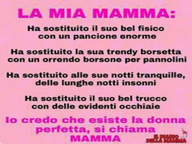 La mia mamma: ha sostituito il suo bel fisico con un pancione enorme. Ha sostituito la sua trendy borsetta con un orrendo borsone per pannolini. Ha sostituito alle sue notti tranquille, delle lunghe notti insonni. Ha sostituito il suo bel trucco con delle