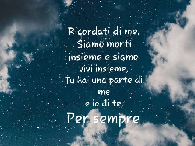 Ricordati di me. Siamo morti insieme e siamo vivi insieme. Tu hai una parte di me e io di te. Per sempre.