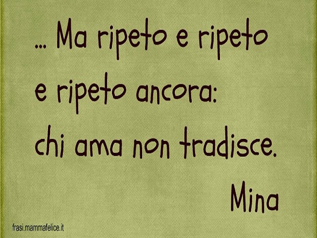 ...Ma ripeto e ripeto e ripeto ancora: chi ama non tradisce. (Mina)