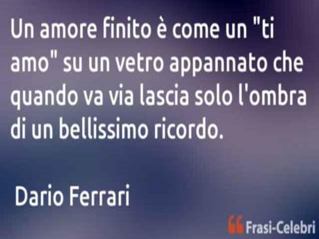 Un amore finito è come un "ti amo" su un vetro appannato che quando va via lascia solo l'ombra di un bellissimo ricordo. (Dario Ferrari)