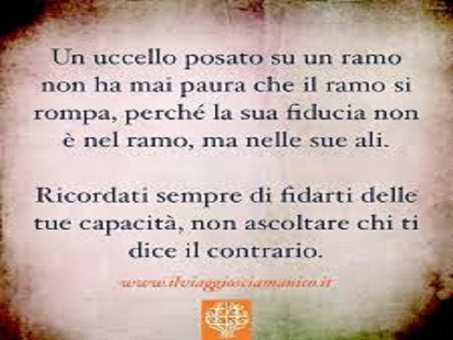 Un uccello posato su un ramo non ha mai paura che il ramo si rompa, perché la sua fiducia non è nel ramo, ma nelle sue ali. Ricordati sempre di fidarti delle tue capacità, non ascoltare chi ti dice il contrario.
