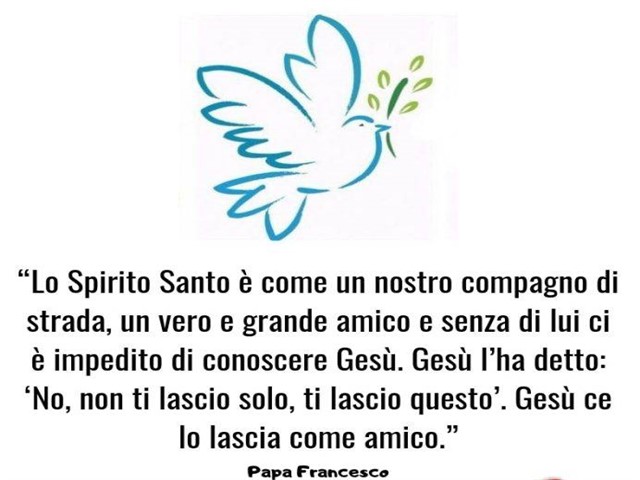 Lo Spirito Santo è come un nostro compagno di strada, un vero e grande amico e senza di lui ci è impedito di conoscere Gesù. Gesù l'ha detto: "No, non ti lascio solo, ti lascio questo". Gesù ce lo lascia come amico.(Papa Francesco)